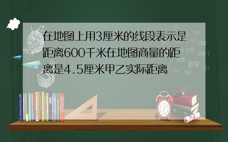 在地图上用3厘米的线段表示是距离600千米在地图商量的距离是4.5厘米甲乙实际距离