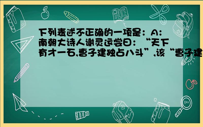 下列表述不正确的一项是：A：南朝大诗人谢灵运尝曰：“天下有才一石,曹子建独占八斗”,该“曹子建”指的是曹植B“西汉文章两司马”指司马迁和司马相如,而”史界两司马“指司马迁和