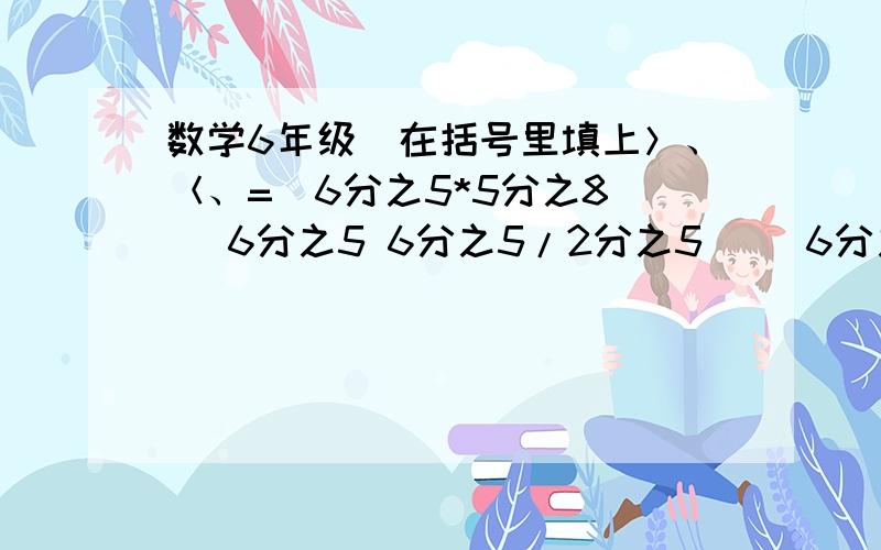 数学6年级（在括号里填上＞、＜、=）6分之5*5分之8（ ）6分之5 6分之5/2分之5（ ）6分之5