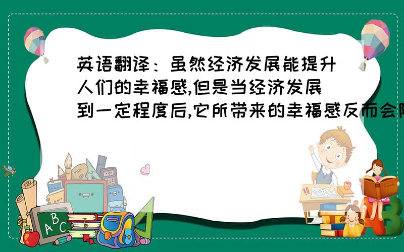 英语翻译：虽然经济发展能提升人们的幸福感,但是当经济发展到一定程度后,它所带来的幸福感反而会降低.