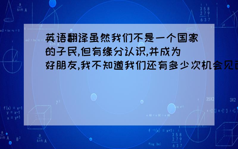 英语翻译虽然我们不是一个国家的子民,但有缘分认识,并成为好朋友,我不知道我们还有多少次机会见面,也许一生都不在有机会,但是我会一辈子记得你,有你这位越南朋友!我祝你一生幸福,快