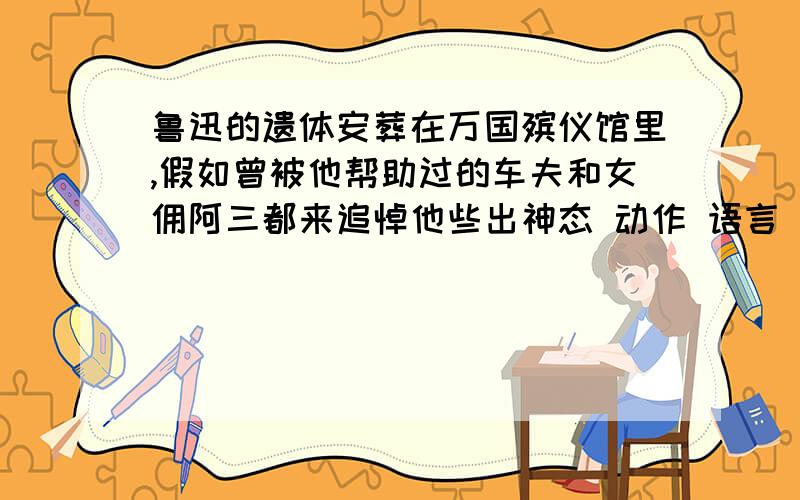 鲁迅的遗体安葬在万国殡仪馆里,假如曾被他帮助过的车夫和女佣阿三都来追悼他些出神态 动作 语言