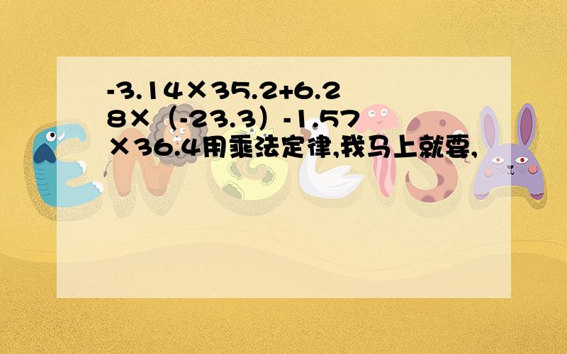 -3.14×35.2+6.28×（-23.3）-1.57×36.4用乘法定律,我马上就要,