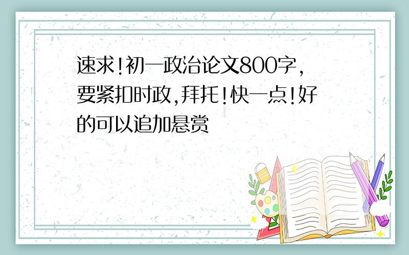 速求!初一政治论文800字,要紧扣时政,拜托!快一点!好的可以追加悬赏