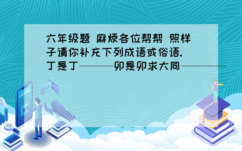 六年级题 麻烦各位帮帮 照样子请你补充下列成语或俗语. 丁是丁———卯是卯求大同————（    ）             听其言—————（   ）