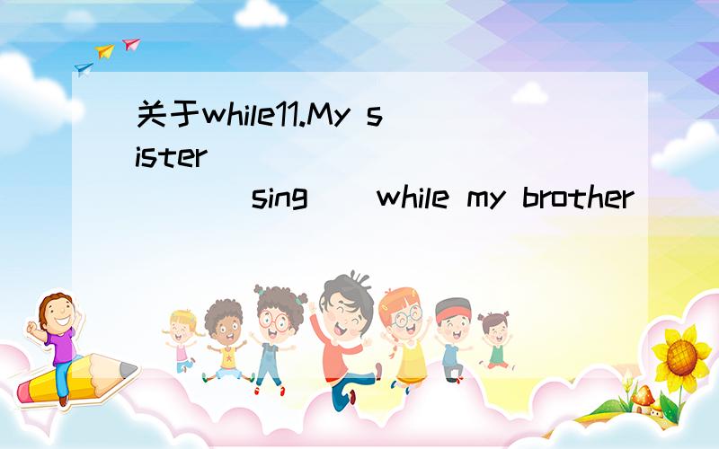 关于while11.My sister __________( sing ) while my brother _________( play ) games.12.The young man ___________( excite ) while ________( make ) a speech in the park.可以说明一下关于while前后动词怎么用吗?