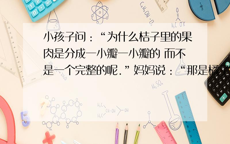 小孩子问：“为什么桔子里的果肉是分成一小瓣一小瓣的 而不是一个完整的呢.”妈妈说：“那是橘子在告诉你