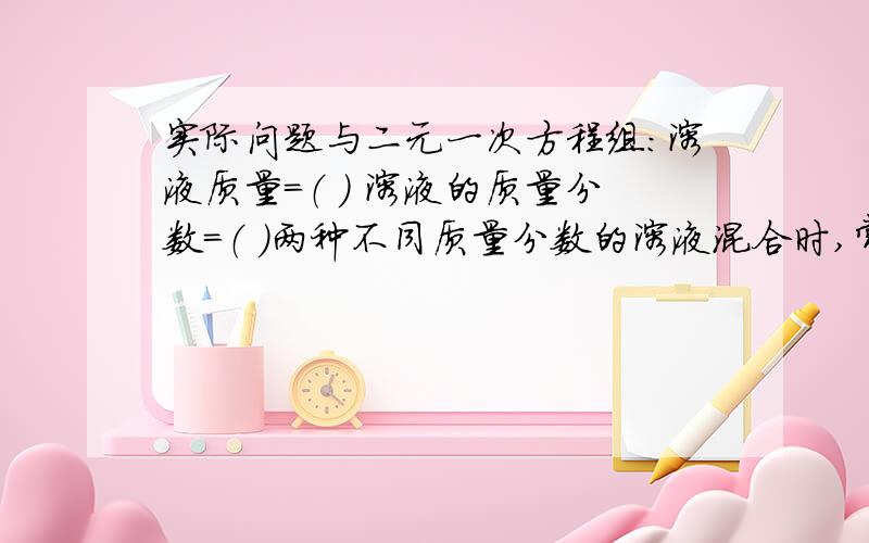 实际问题与二元一次方程组：溶液质量=（ ） 溶液的质量分数=（ ）两种不同质量分数的溶液混合时,常用的等量关系是=（ ）混合时两种溶液的质量和=（ ）混合前两种溶液中溶质的质量和=(