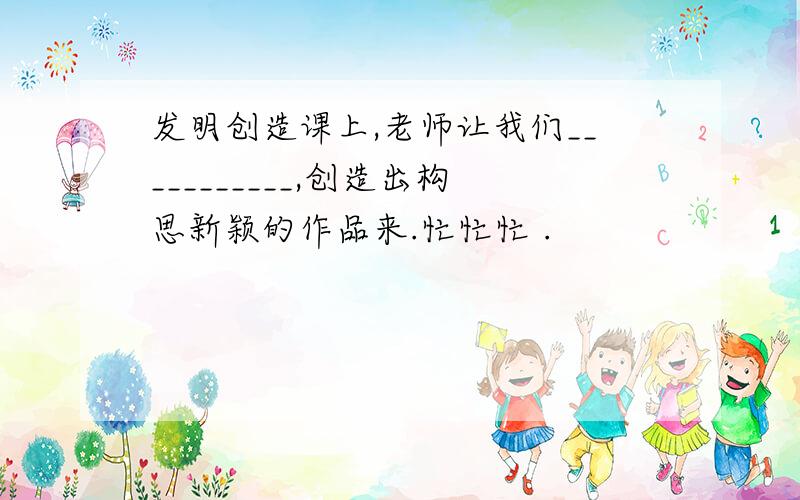 发明创造课上,老师让我们___________,创造出构思新颖的作品来.忙忙忙 .