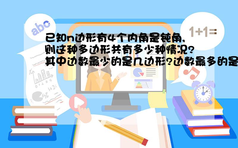 已知n边形有4个内角是钝角,则这种多边形共有多少种情况?其中边数最少的是几边形?边数最多的是几边形?