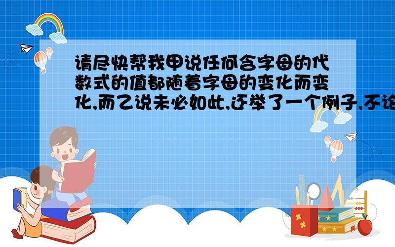 请尽快帮我甲说任何含字母的代数式的值都随着字母的变化而变化,而乙说未必如此,还举了一个例子,不论x,y取任何有理数,多项式(2x立方+5x平方y一7xy平方十l)一(-xy平方十3x平方y十3x立方一3)十(