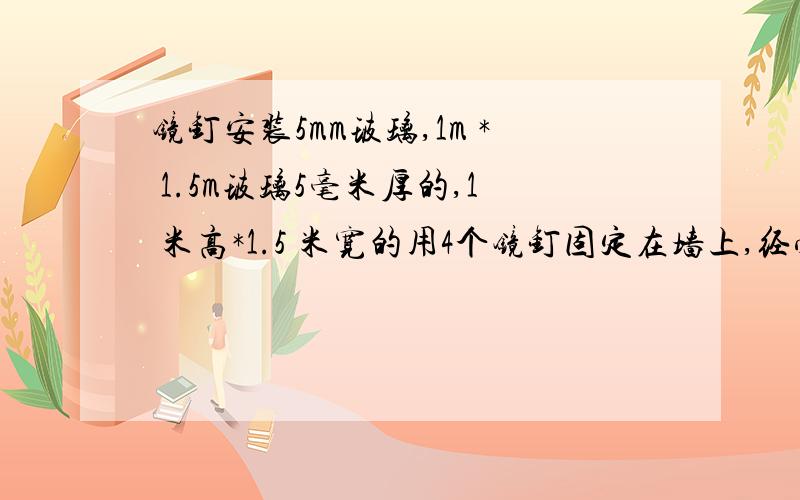 镜钉安装5mm玻璃,1m * 1.5m玻璃5毫米厚的,1 米高*1.5 米宽的用4个镜钉固定在墙上,经受得住吗?（离地）玻璃会不会太沉,破损后掉下来（玻璃挺重）如果承受得住,钉子要多长,粗细有要求吗钉子买