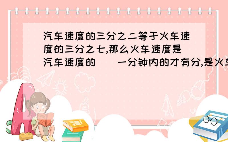 汽车速度的三分之二等于火车速度的三分之七,那么火车速度是汽车速度的（）一分钟内的才有分,是火车的七分之三不好意思。现在不需要了，是九分之十四，