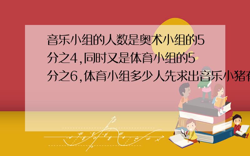 音乐小组的人数是奥术小组的5分之4,同时又是体育小组的5分之6,体育小组多少人先求出音乐小猪有多少人 再求出体育小组有多少人