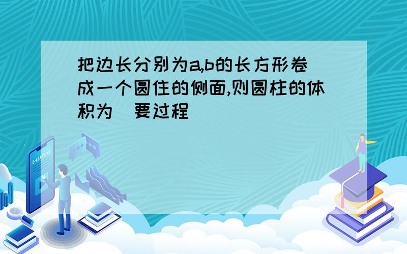 把边长分别为a,b的长方形卷成一个圆住的侧面,则圆柱的体积为（要过程）