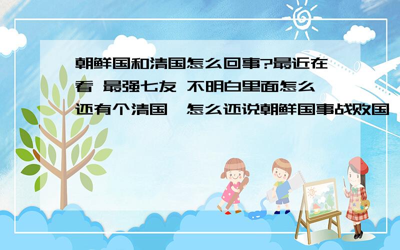 朝鲜国和清国怎么回事?最近在看 最强七友 不明白里面怎么还有个清国,怎么还说朝鲜国事战败国,清国人还特瞧不起朝鲜国人,怎么回事?清国是什么?不要太复杂的……还有!我也是满族人……