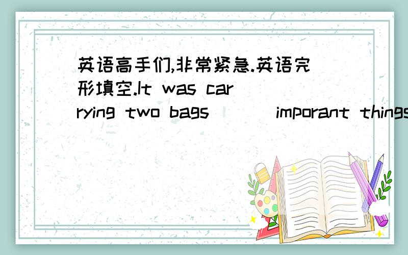 英语高手们,非常紧急.英语完形填空.It was carrying two bags ( ) imporant things.a.filled b.fill with c.full of