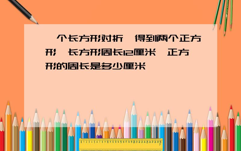 一个长方形对折,得到两个正方形,长方形周长12厘米,正方形的周长是多少厘米