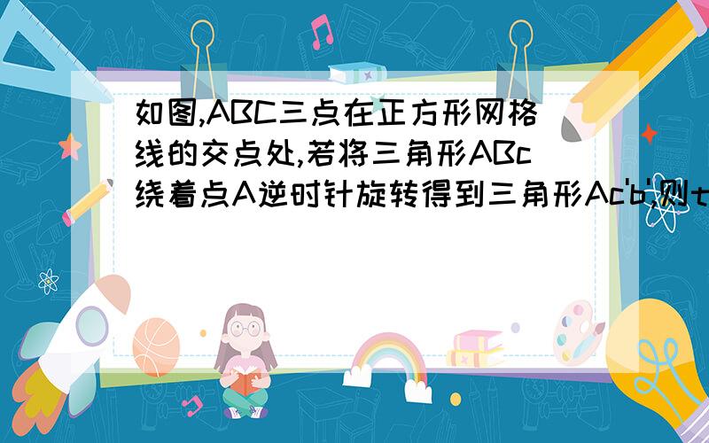 如图,ABC三点在正方形网格线的交点处,若将三角形ABc绕着点A逆时针旋转得到三角形Ac'b',则tanB'的值等于多少明明∠BCA不是直角怎么还可以用锐角三角函数呢，我一直都不懂。