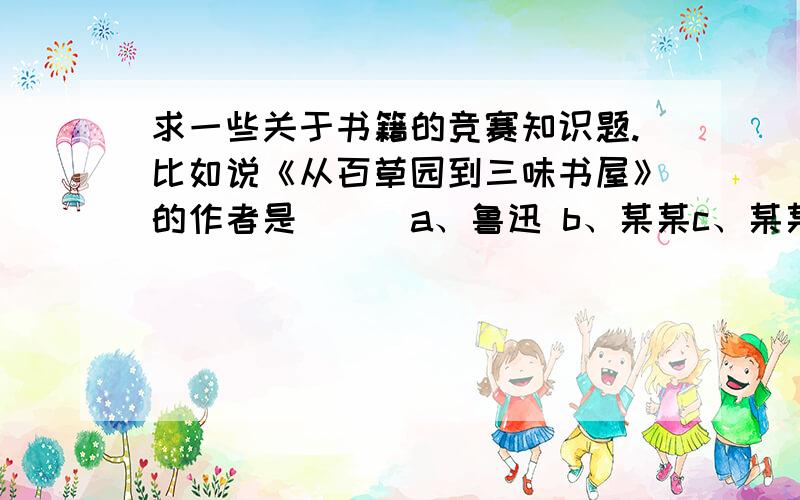 求一些关于书籍的竞赛知识题.比如说《从百草园到三味书屋》的作者是（ ） a、鲁迅 b、某某c、某某像这样、的好的加悬赏、、你懂