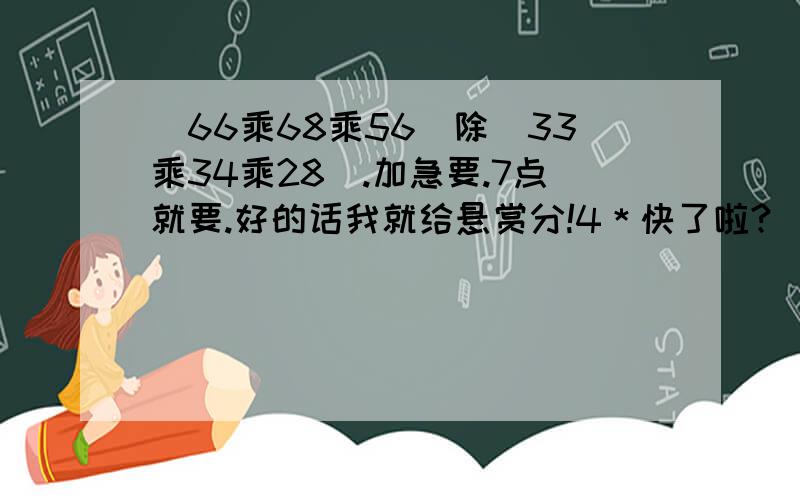 (66乘68乘56）除（33乘34乘28）.加急要.7点就要.好的话我就给悬赏分!4＊快了啦?