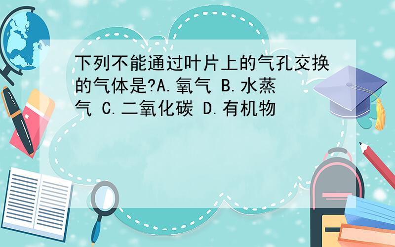 下列不能通过叶片上的气孔交换的气体是?A.氧气 B.水蒸气 C.二氧化碳 D.有机物