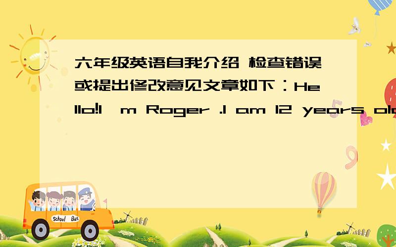 六年级英语自我介绍 检查错误或提出修改意见文章如下：Hello!I'm Roger .I am 12 years old .I am in Class 1 Grade 6 .I am a active boy .I like programming .I will be a junior high school student,I feel very happy.一楼的：我