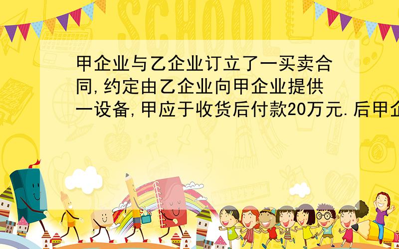 甲企业与乙企业订立了一买卖合同,约定由乙企业向甲企业提供一设备,甲应于收货后付款20万元.后甲企业因原厂长经营不善被撤换.新厂长上任后改变了企业的生产计划,原订的设备不再需要.