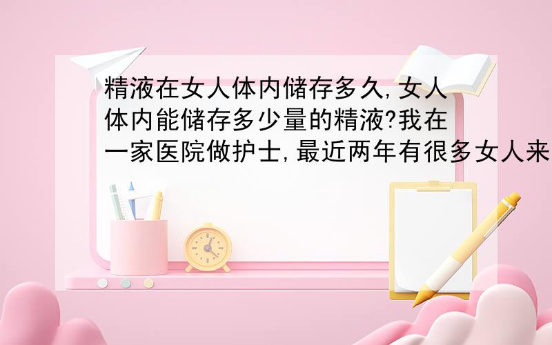 精液在女人体内储存多久,女人体内能储存多少量的精液?我在一家医院做护士,最近两年有很多女人来我们医院检查身体,经检查盆腔内一般都有3到5个男人的精液的混合物,有的来检查居然有20