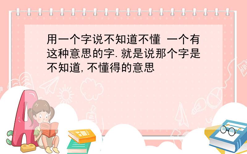 用一个字说不知道不懂 一个有这种意思的字.就是说那个字是不知道,不懂得的意思