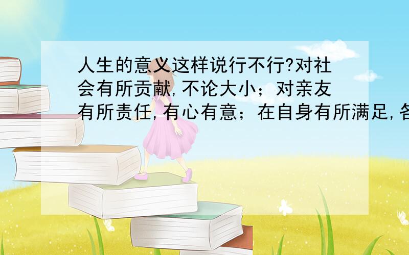 人生的意义这样说行不行?对社会有所贡献,不论大小；对亲友有所责任,有心有意；在自身有所满足,各取所需；