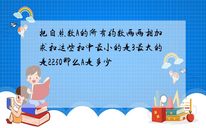 把自然数A的所有约数两两相加求和这些和中最小的是3最大的是2250那么A是多少