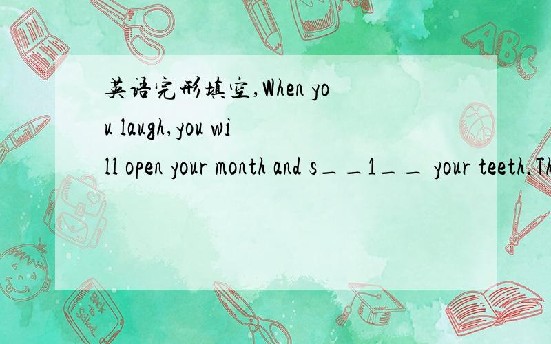 英语完形填空,When you laugh,you will open your month and s__1__ your teeth.Thehealthier your teeth are,the happier you look.Why is that?It's b__2__ your teeth are important in many ways.If you take good care of then,they will help you in many w