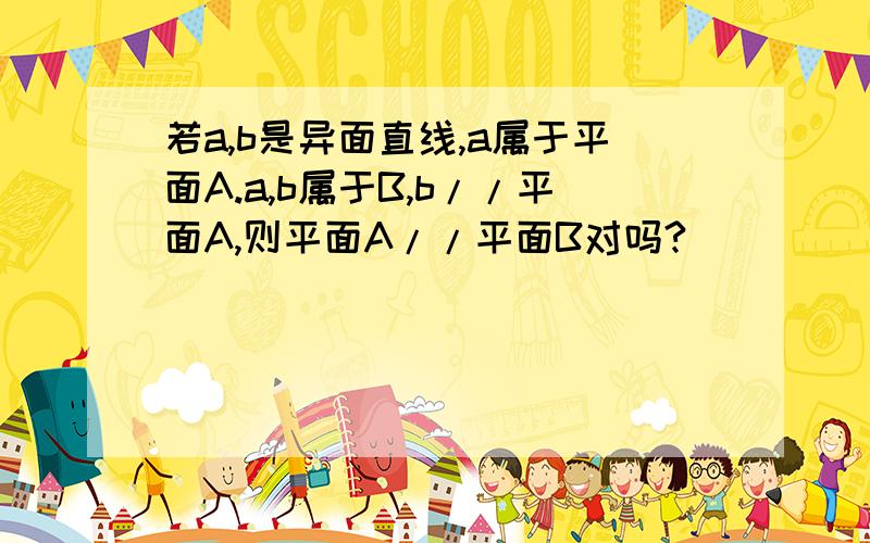 若a,b是异面直线,a属于平面A.a,b属于B,b//平面A,则平面A//平面B对吗?