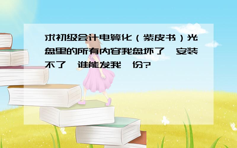 求初级会计电算化（紫皮书）光盘里的所有内容我盘坏了,安装不了,谁能发我一份?