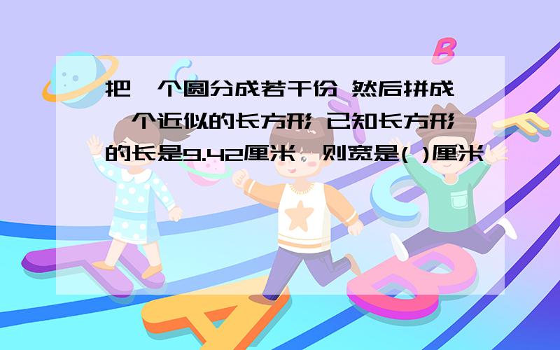 把一个圆分成若干份 然后拼成一个近似的长方形 已知长方形的长是9.42厘米,则宽是( )厘米