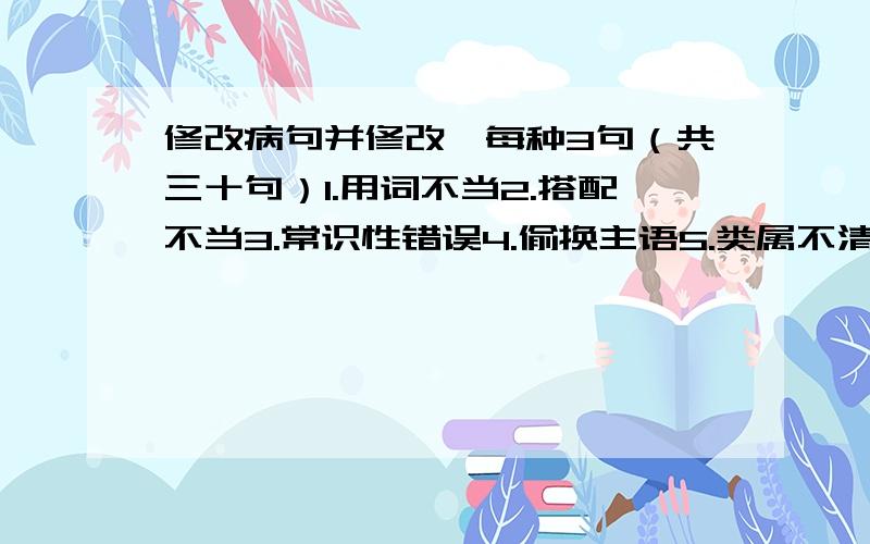 修改病句并修改,每种3句（共三十句）1.用词不当2.搭配不当3.常识性错误4.偷换主语5.类属不清6.成分残缺7.偷换概念8.感情色彩不当9.词序颠倒10.歧义