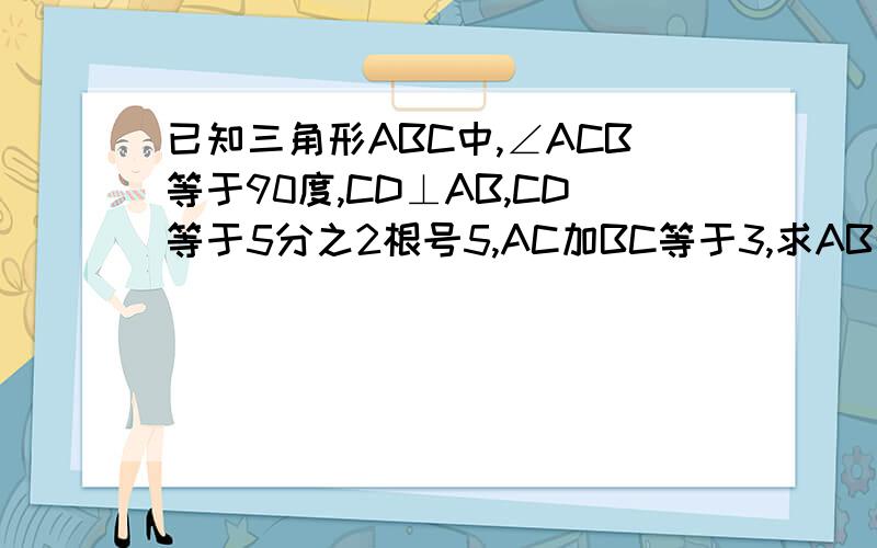 已知三角形ABC中,∠ACB等于90度,CD⊥AB,CD等于5分之2根号5,AC加BC等于3,求AB的长 算不出来