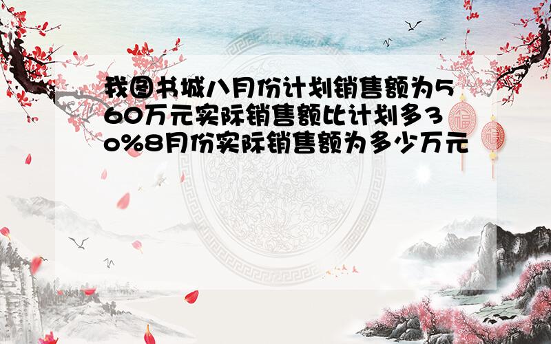 我图书城八月份计划销售额为560万元实际销售额比计划多3o%8月份实际销售额为多少万元