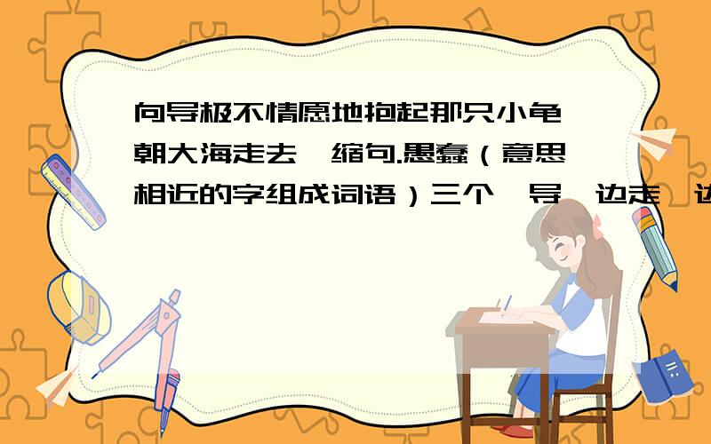 向导极不情愿地抱起那只小龟,朝大海走去,缩句.愚蠢（意思相近的字组成词语）三个  导一边走一边发出悲叹: “如果不是我们,这些海龟根本就不会受到伤 害.” 读了这句话,我知道（