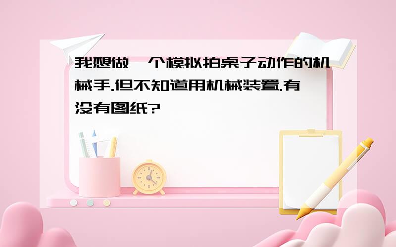 我想做一个模拟拍桌子动作的机械手.但不知道用机械装置.有没有图纸?