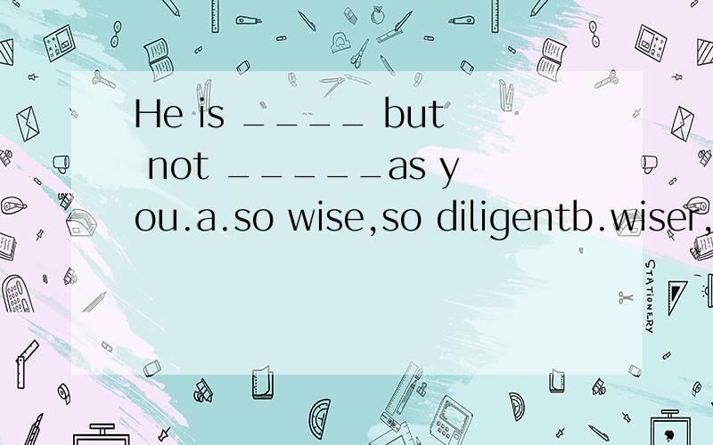 He is ____ but not _____as you.a.so wise,so diligentb.wiser,so diligentc.wiser,less diligentd.more wise,as diligent请问要选哪一项,请一定说下原因.