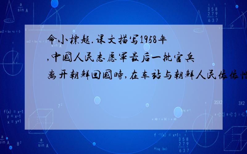 命小标题.课文描写1958年,中国人民志愿军最后一批官兵离开朝鲜回国时,在车站与朝鲜人民依依惜别的动人情景.老师给课文前3段命了小标题,请你再命小标题.1大娘,停住你的脚步2小金花3大嫂,