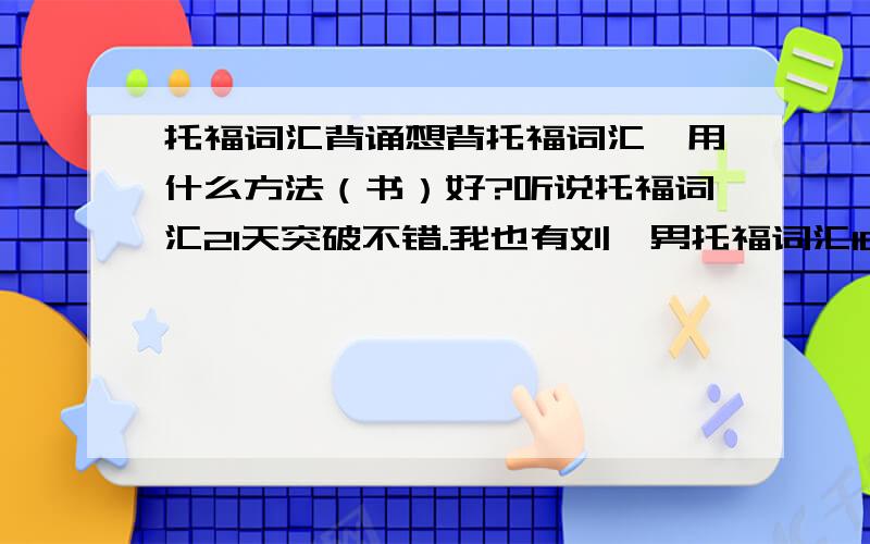 托福词汇背诵想背托福词汇,用什么方法（书）好?听说托福词汇21天突破不错.我也有刘一男托福词汇10000的教程.（但讲的很慢,20分钟5个词.）请问是用书被效果好还是看视频?