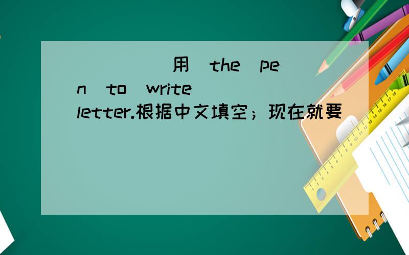 ____(用）the  pen  to  write  letter.根据中文填空；现在就要