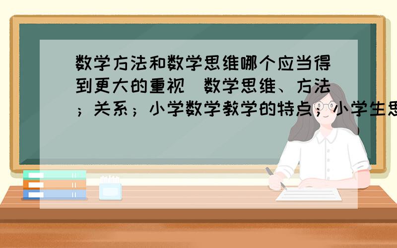 数学方法和数学思维哪个应当得到更大的重视（数学思维、方法；关系；小学数学教学的特点；小学生思维特点及层次；综合；谈自己的看法）