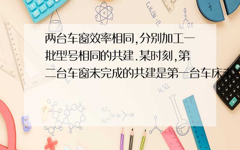 两台车窗效率相同,分别加工一批型号相同的共建.某时刻,第二台车窗未完成的共建是第一台车床未完成的3倍,1小时后,第二台车床未完成的工件是第一台车床未完成的工件的5倍.问：第一车床