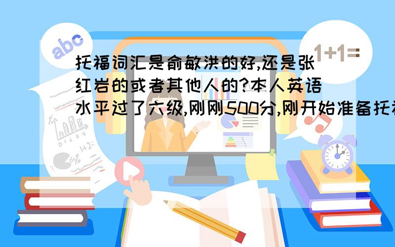 托福词汇是俞敏洪的好,还是张红岩的或者其他人的?本人英语水平过了六级,刚刚500分,刚开始准备托福,想问问可以先买哪本单词书背?