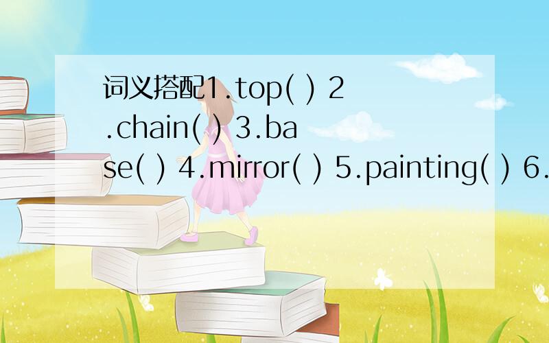 词义搭配1.top( ) 2.chain( ) 3.base( ) 4.mirror( ) 5.painting( ) 6.scenery( ) 7.peak( ) 8.path( ) 9.nearby( ) 10.directionA.the lowest part of somethingB.a piece of galss,in which you can see yourselfC.the highest point of somethingD.pictureE.a se