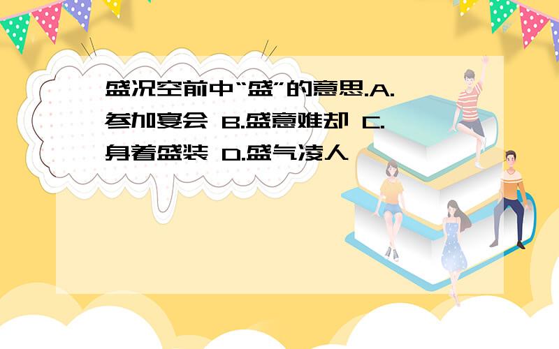 盛况空前中“盛”的意思.A.参加宴会 B.盛意难却 C.身着盛装 D.盛气凌人